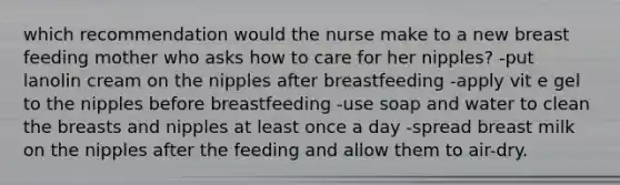 which recommendation would the nurse make to a new breast feeding mother who asks how to care for her nipples? -put lanolin cream on the nipples after breastfeeding -apply vit e gel to the nipples before breastfeeding -use soap and water to clean the breasts and nipples at least once a day -spread breast milk on the nipples after the feeding and allow them to air-dry.