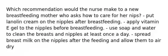 Which recommendation would the nurse make to a new breastfeeding mother who asks how to care for her nips? - put lanolin cream on the nipples after breastfeeding. - apply vitamin E gel to the nipples before breastfeeding. - use soap and water to clean the breasts and nipples at least once a day. - spread breast milk on the nipples after the feeding and allow them to air dry