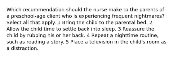 Which recommendation should the nurse make to the parents of a preschool-age client who is experiencing frequent nightmares? Select all that apply. 1 Bring the child to the parental bed. 2 Allow the child time to settle back into sleep. 3 Reassure the child by rubbing his or her back. 4 Repeat a nighttime routine, such as reading a story. 5 Place a television in the child's room as a distraction.