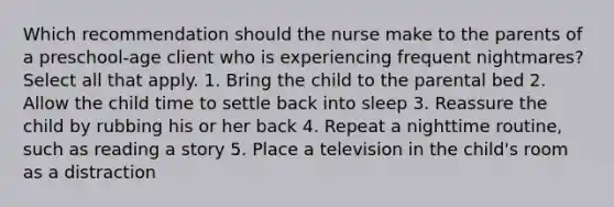 Which recommendation should the nurse make to the parents of a preschool-age client who is experiencing frequent nightmares? Select all that apply. 1. Bring the child to the parental bed 2. Allow the child time to settle back into sleep 3. Reassure the child by rubbing his or her back 4. Repeat a nighttime routine, such as reading a story 5. Place a television in the child's room as a distraction