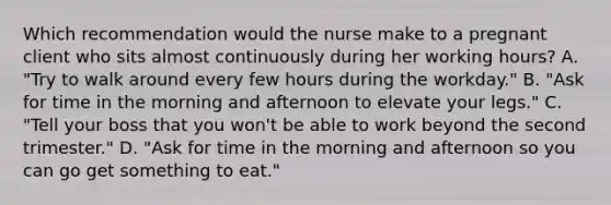 Which recommendation would the nurse make to a pregnant client who sits almost continuously during her working hours? A. "Try to walk around every few hours during the workday." B. "Ask for time in the morning and afternoon to elevate your legs." C. "Tell your boss that you won't be able to work beyond the second trimester." D. "Ask for time in the morning and afternoon so you can go get something to eat."