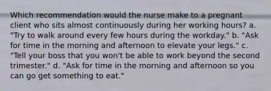 Which recommendation would the nurse make to a pregnant client who sits almost continuously during her working hours? a. "Try to walk around every few hours during the workday." b. "Ask for time in the morning and afternoon to elevate your legs." c. "Tell your boss that you won't be able to work beyond the second trimester." d. "Ask for time in the morning and afternoon so you can go get something to eat."