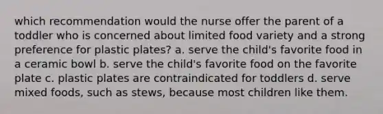 which recommendation would the nurse offer the parent of a toddler who is concerned about limited food variety and a strong preference for plastic plates? a. serve the child's favorite food in a ceramic bowl b. serve the child's favorite food on the favorite plate c. plastic plates are contraindicated for toddlers d. serve mixed foods, such as stews, because most children like them.