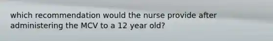 which recommendation would the nurse provide after administering the MCV to a 12 year old?