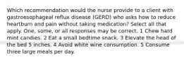 Which recommendation would the nurse provide to a client with gastroesophageal reflux disease (GERD) who asks how to reduce heartburn and pain without taking medication? Select all that apply. One, some, or all responses may be correct. 1 Chew hard mint candies. 2 Eat a small bedtime snack. 3 Elevate the head of the bed 5 inches. 4 Avoid white wine consumption. 5 Consume three large meals per day.