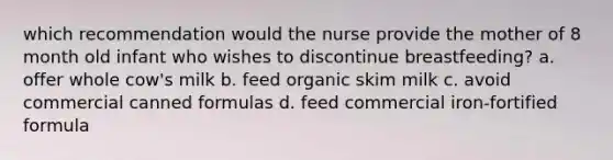 which recommendation would the nurse provide the mother of 8 month old infant who wishes to discontinue breastfeeding? a. offer whole cow's milk b. feed organic skim milk c. avoid commercial canned formulas d. feed commercial iron-fortified formula