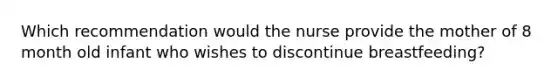 Which recommendation would the nurse provide the mother of 8 month old infant who wishes to discontinue breastfeeding?