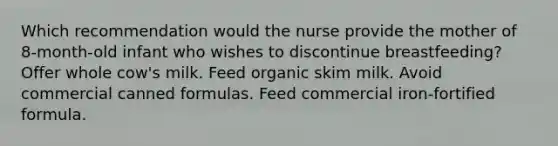 Which recommendation would the nurse provide the mother of 8-month-old infant who wishes to discontinue breastfeeding? Offer whole cow's milk. Feed organic skim milk. Avoid commercial canned formulas. Feed commercial iron-fortified formula.