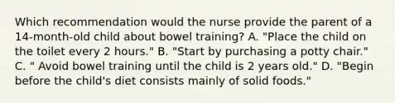 Which recommendation would the nurse provide the parent of a 14-month-old child about bowel training? A. "Place the child on the toilet every 2 hours." B. "Start by purchasing a potty chair." C. " Avoid bowel training until the child is 2 years old." D. "Begin before the child's diet consists mainly of solid foods."