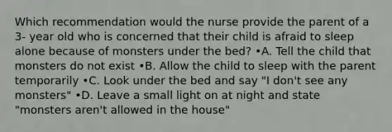 Which recommendation would the nurse provide the parent of a 3- year old who is concerned that their child is afraid to sleep alone because of monsters under the bed? •A. Tell the child that monsters do not exist •B. Allow the child to sleep with the parent temporarily •C. Look under the bed and say "I don't see any monsters" •D. Leave a small light on at night and state "monsters aren't allowed in the house"