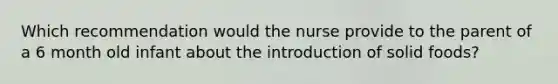 Which recommendation would the nurse provide to the parent of a 6 month old infant about the introduction of solid foods?