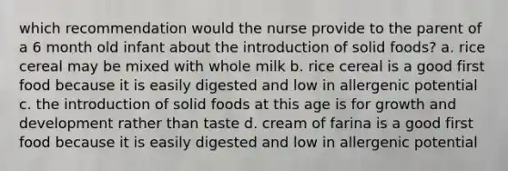 which recommendation would the nurse provide to the parent of a 6 month old infant about the introduction of solid foods? a. rice cereal may be mixed with whole milk b. rice cereal is a good first food because it is easily digested and low in allergenic potential c. the introduction of solid foods at this age is for growth and development rather than taste d. cream of farina is a good first food because it is easily digested and low in allergenic potential