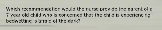 Which recommendation would the nurse provide the parent of a 7 year old child who is concerned that the child is experiencing bedwetting is afraid of the dark?