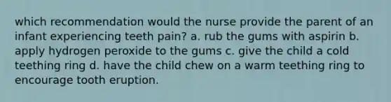 which recommendation would the nurse provide the parent of an infant experiencing teeth pain? a. rub the gums with aspirin b. apply hydrogen peroxide to the gums c. give the child a cold teething ring d. have the child chew on a warm teething ring to encourage tooth eruption.