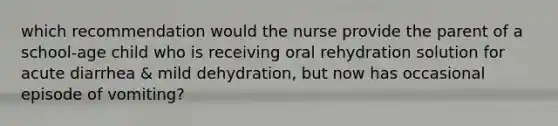 which recommendation would the nurse provide the parent of a school-age child who is receiving oral rehydration solution for acute diarrhea & mild dehydration, but now has occasional episode of vomiting?