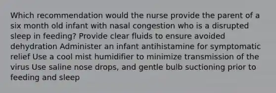 Which recommendation would the nurse provide the parent of a six month old infant with nasal congestion who is a disrupted sleep in feeding? Provide clear fluids to ensure avoided dehydration Administer an infant antihistamine for symptomatic relief Use a cool mist humidifier to minimize transmission of the virus Use saline nose drops, and gentle bulb suctioning prior to feeding and sleep