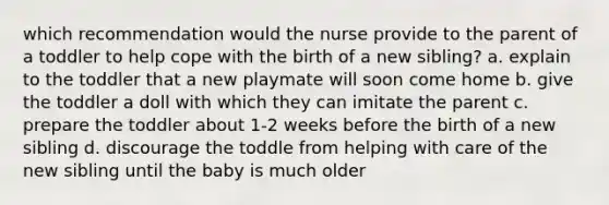 which recommendation would the nurse provide to the parent of a toddler to help cope with the birth of a new sibling? a. explain to the toddler that a new playmate will soon come home b. give the toddler a doll with which they can imitate the parent c. prepare the toddler about 1-2 weeks before the birth of a new sibling d. discourage the toddle from helping with care of the new sibling until the baby is much older