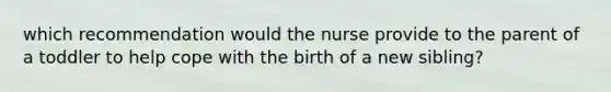 which recommendation would the nurse provide to the parent of a toddler to help cope with the birth of a new sibling?