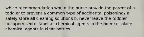 which recommendation would the nurse provide the parent of a toddler to prevent a common type of accidental poisoning? a. safely store all cleaning solutions b. never leave the toddler unsupervised c. label all chemical agents in the home d. place chemical agents in clear bottles