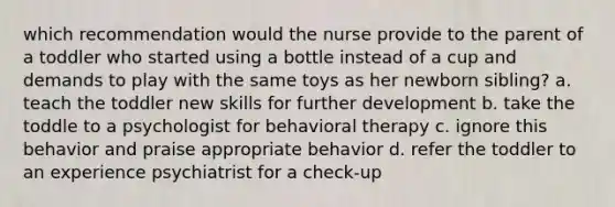 which recommendation would the nurse provide to the parent of a toddler who started using a bottle instead of a cup and demands to play with the same toys as her newborn sibling? a. teach the toddler new skills for further development b. take the toddle to a psychologist for behavioral therapy c. ignore this behavior and praise appropriate behavior d. refer the toddler to an experience psychiatrist for a check-up