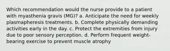 Which recommendation would the nurse provide to a patient with myasthenia gravis (MG)? a. Anticipate the need for weekly plasmapheresis treatments. b. Complete physically demanding activities early in the day. c. Protect the extremities from injury due to poor sensory perception. d. Perform frequent weight-bearing exercise to prevent muscle atrophy