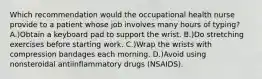 Which recommendation would the occupational health nurse provide to a patient whose job involves many hours of typing? A.)Obtain a keyboard pad to support the wrist. B.)Do stretching exercises before starting work. C.)Wrap the wrists with compression bandages each morning. D.)Avoid using nonsteroidal antiinflammatory drugs (NSAIDS).