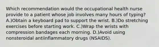 Which recommendation would the occupational health nurse provide to a patient whose job involves many hours of typing? A.)Obtain a keyboard pad to support the wrist. B.)Do stretching exercises before starting work. C.)Wrap the wrists with compression bandages each morning. D.)Avoid using nonsteroidal antiinflammatory drugs (NSAIDS).