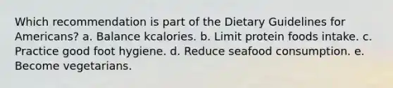 Which recommendation is part of the Dietary Guidelines for Americans? a. Balance kcalories. b. Limit protein foods intake. c. Practice good foot hygiene. d. Reduce seafood consumption. e. Become vegetarians.