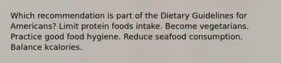 ​Which recommendation is part of the Dietary Guidelines for Americans? ​Limit protein foods intake. ​Become vegetarians. ​Practice good food hygiene. ​Reduce seafood consumption. Balance kcalories.