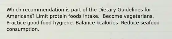 ​Which recommendation is part of the Dietary Guidelines for Americans? Limit protein foods intake. ​ Become vegetarians. ​Practice good food hygiene. ​Balance kcalories. ​Reduce seafood consumption.