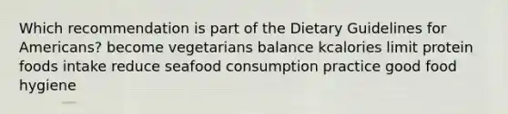 Which recommendation is part of the Dietary Guidelines for Americans? become vegetarians balance kcalories limit protein foods intake reduce seafood consumption practice good food hygiene