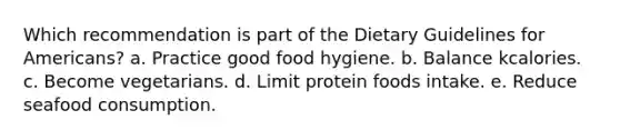 Which recommendation is part of the Dietary Guidelines for Americans? a. Practice good food hygiene. b. Balance kcalories. c. Become vegetarians. d. Limit protein foods intake. e. Reduce seafood consumption.