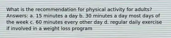 What is the recommendation for physical activity for adults? Answers: a. 15 minutes a day b. 30 minutes a day most days of the week c. 60 minutes every other day d. regular daily exercise if involved in a weight loss program