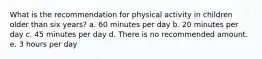 What is the recommendation for physical activity in children older than six years? a. 60 minutes per day b. 20 minutes per day c. 45 minutes per day d. There is no recommended amount. e. 3 hours per day