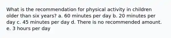 What is the recommendation for physical activity in children older than six years? a. 60 minutes per day b. 20 minutes per day c. 45 minutes per day d. There is no recommended amount. e. 3 hours per day