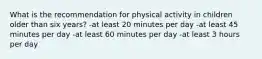 What is the recommendation for physical activity in children older than six years? -at least 20 minutes per day -at least 45 minutes per day -at least 60 minutes per day -at least 3 hours per day