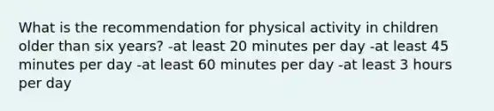 What is the recommendation for physical activity in children older than six years? -at least 20 minutes per day -at least 45 minutes per day -at least 60 minutes per day -at least 3 hours per day