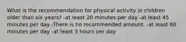 What is the recommendation for physical activity in children older than six years? -at least 20 minutes per day -at least 45 minutes per day -There is no recommended amount. -at least 60 minutes per day -at least 3 hours per day