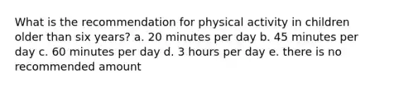 What is the recommendation for physical activity in children older than six years? a. 20 minutes per day b. 45 minutes per day c. 60 minutes per day d. 3 hours per day e. there is no recommended amount