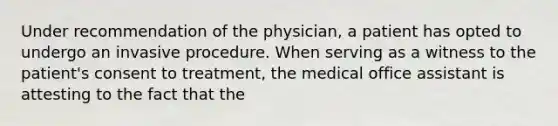 Under recommendation of the physician, a patient has opted to undergo an invasive procedure. When serving as a witness to the patient's consent to treatment, the medical office assistant is attesting to the fact that the