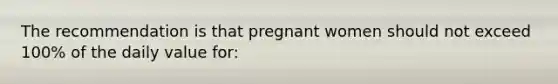 The recommendation is that pregnant women should not exceed 100% of the daily value for: