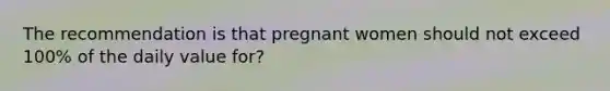 The recommendation is that pregnant women should not exceed 100% of the daily value for?