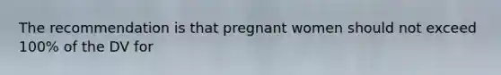 The recommendation is that pregnant women should not exceed 100% of the DV for