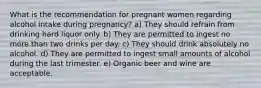 What is the recommendation for pregnant women regarding alcohol intake during pregnancy? a) They should refrain from drinking hard liquor only. b) They are permitted to ingest no more than two drinks per day. c) They should drink absolutely no alcohol. d) They are permitted to ingest small amounts of alcohol during the last trimester. e) Organic beer and wine are acceptable.