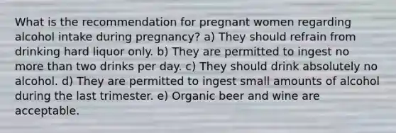 What is the recommendation for pregnant women regarding alcohol intake during pregnancy? a) They should refrain from drinking hard liquor only. b) They are permitted to ingest no more than two drinks per day. c) They should drink absolutely no alcohol. d) They are permitted to ingest small amounts of alcohol during the last trimester. e) Organic beer and wine are acceptable.