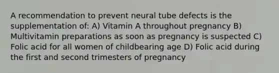 A recommendation to prevent neural tube defects is the supplementation of: A) Vitamin A throughout pregnancy B) Multivitamin preparations as soon as pregnancy is suspected C) Folic acid for all women of childbearing age D) Folic acid during the first and second trimesters of pregnancy