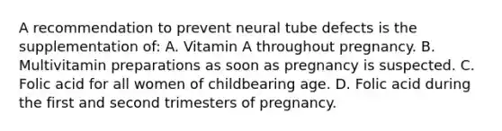 A recommendation to prevent neural tube defects is the supplementation of: A. Vitamin A throughout pregnancy. B. Multivitamin preparations as soon as pregnancy is suspected. C. Folic acid for all women of childbearing age. D. Folic acid during the first and second trimesters of pregnancy.