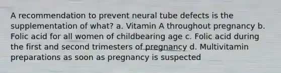 A recommendation to prevent neural tube defects is the supplementation of what? a. Vitamin A throughout pregnancy b. Folic acid for all women of childbearing age c. Folic acid during the first and second trimesters of pregnancy d. Multivitamin preparations as soon as pregnancy is suspected