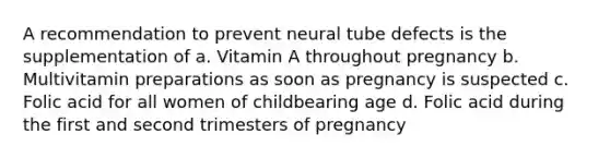 A recommendation to prevent neural tube defects is the supplementation of a. Vitamin A throughout pregnancy b. Multivitamin preparations as soon as pregnancy is suspected c. Folic acid for all women of childbearing age d. Folic acid during the first and second trimesters of pregnancy