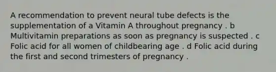 A recommendation to prevent neural tube defects is the supplementation of a Vitamin A throughout pregnancy . b Multivitamin preparations as soon as pregnancy is suspected . c Folic acid for all women of childbearing age . d Folic acid during the first and second trimesters of pregnancy .